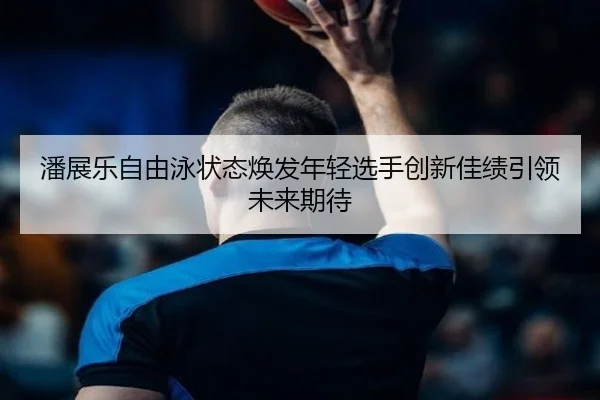 潘展乐自由泳状态焕发年轻选手创新佳绩引领未来期待